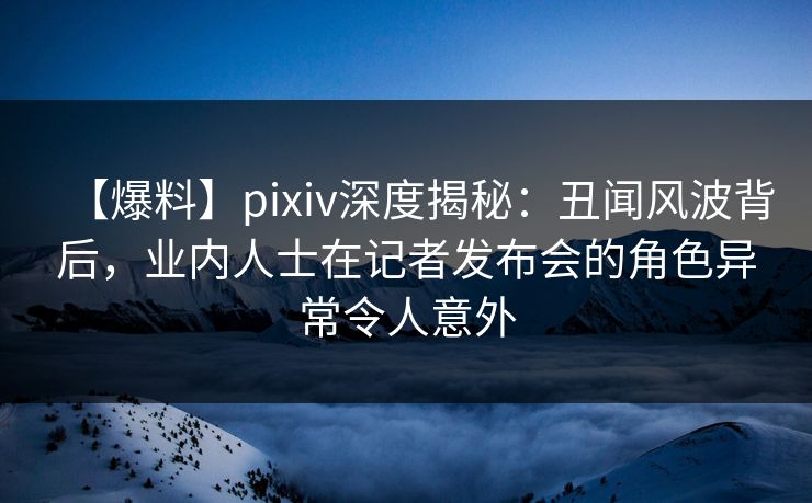 【爆料】pixiv深度揭秘:丑闻风波背后,业内人士在记者发布会的角色异常令人意外 【爆料】pixiv深度揭秘:丑闻风波背后,业内人士在记者发布会的角色异常令人意外
