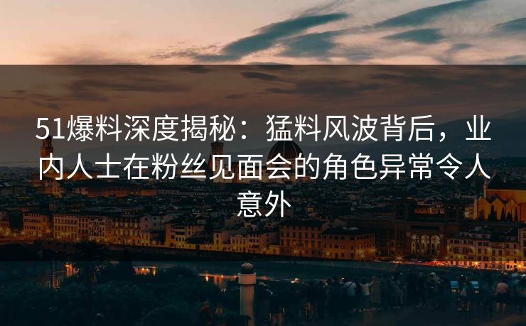51爆料深度揭秘：猛料风波背后，业内人士在粉丝见面会的角色异常令人意外