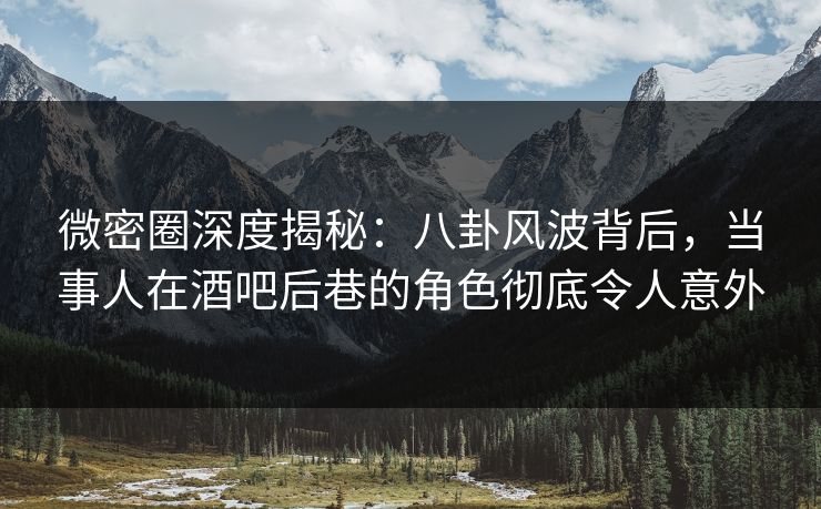 微密圈深度揭秘：八卦风波背后，当事人在酒吧后巷的角色彻底令人意外