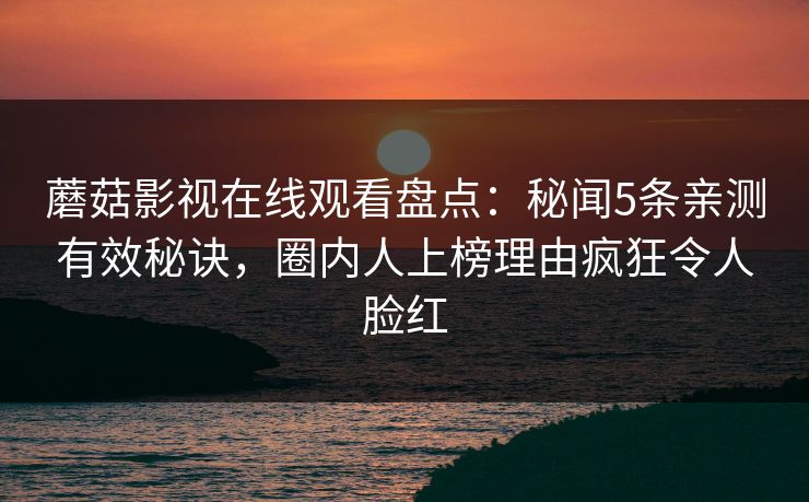 蘑菇影视在线观看盘点:秘闻5条亲测有效秘诀,圈内人上榜理由疯狂令人脸红 蘑菇影视在线观看盘点:秘闻5条亲测有效秘诀,圈内人上榜理由疯狂令人脸红