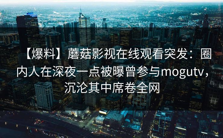 【爆料】蘑菇影视在线观看突发:圈内人在深夜一点被曝曾参与mogutv,沉沦其中席卷全网 【爆料】蘑菇影视在线观看突发:圈内人在深夜一点被曝曾参与mogutv,沉沦其中席卷全网