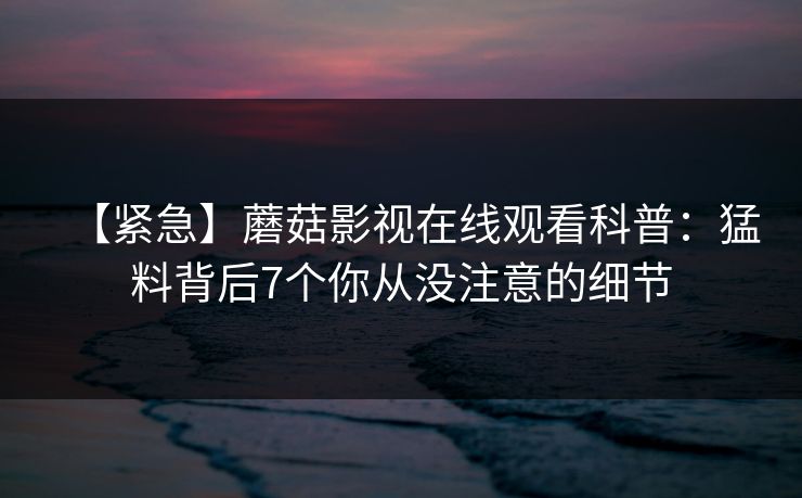【紧急】蘑菇影视在线观看科普:猛料背后7个你从没注意的细节 【紧急】蘑菇影视在线观看科普:猛料背后7个你从没注意的细节