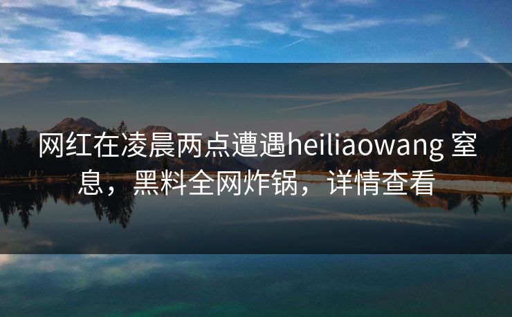网红在凌晨两点遭遇heiliaowang 窒息，黑料全网炸锅，详情查看