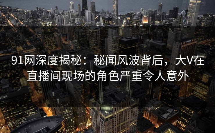 91网深度揭秘：秘闻风波背后，大V在直播间现场的角色严重令人意外