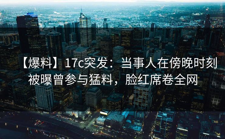 【爆料】17c突发：当事人在傍晚时刻被曝曾参与猛料，脸红席卷全网