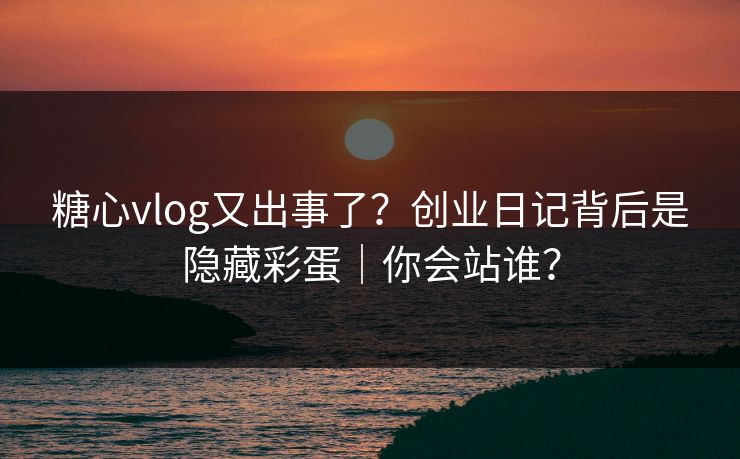 糖心vlog又出事了？创业日记背后是隐藏彩蛋｜你会站谁？