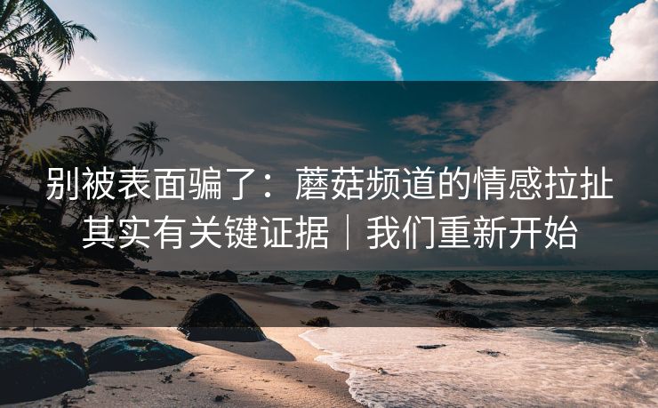 别被表面骗了：蘑菇频道的情感拉扯其实有关键证据｜我们重新开始