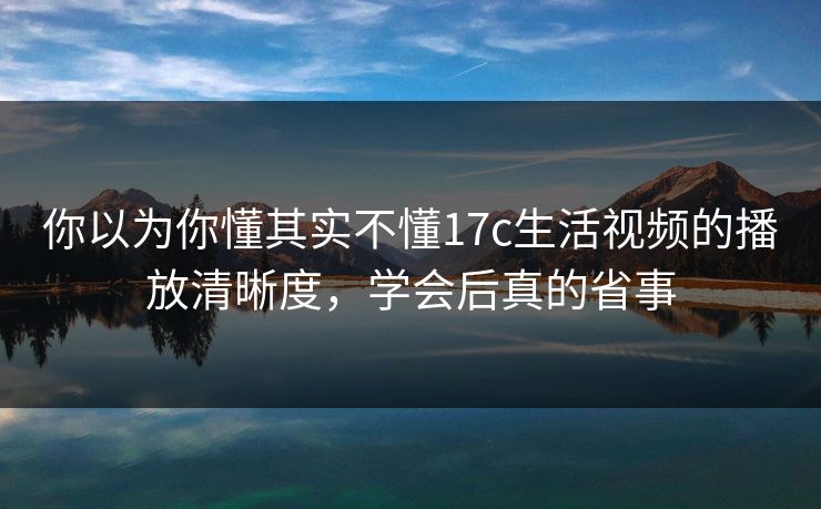 你以为你懂其实不懂17c生活视频的播放清晰度，学会后真的省事