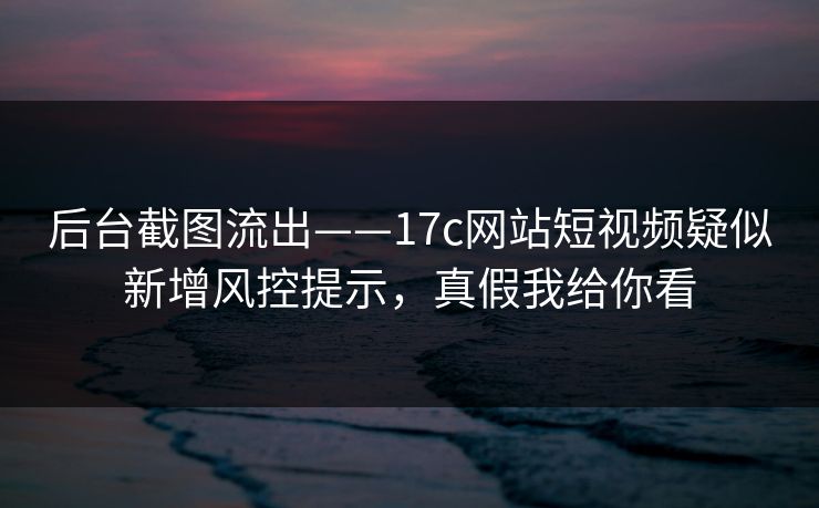 后台截图流出——17c网站短视频疑似新增风控提示,真假我给你看 后台截图流出——17c网站短视频疑似新增风控提示,真假我给你看